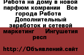 Работа на дому в новой парфюм.комрании - Все города Работа » Дополнительный заработок и сетевой маркетинг   . Ингушетия респ.
